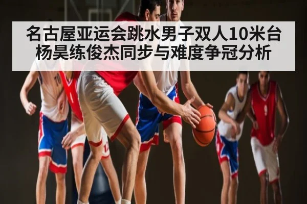 名古屋亚运会跳水男子双人10米台杨昊练俊杰同步与难度争冠分析