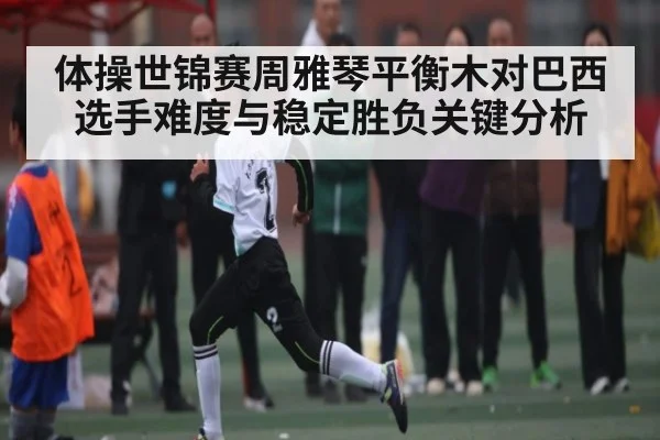 体操世锦赛周雅琴平衡木对巴西选手难度与稳定胜负关键分析