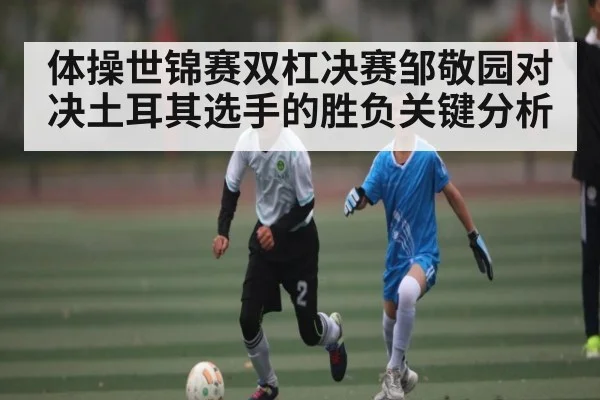 体操世锦赛双杠决赛邹敬园对决土耳其选手的胜负关键分析